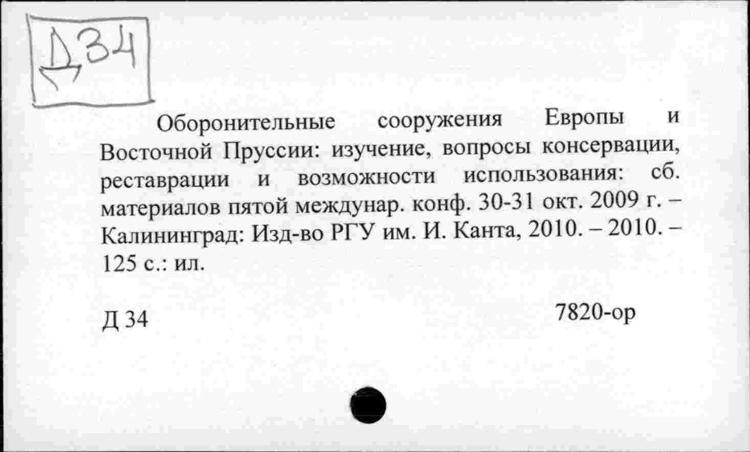 ﻿I________..
Оборонительные сооружения Европы и Восточной Пруссии: изучение, вопросы консервации, реставрации и возможности использования: сб. материалов пятой междунар. конф. 30-31 окт. 2009 г. -Калининград: Изд-во РГУ им. И. Канта, 2010. — 2010. — 125 с.: ил.
Д 34
7820-ор